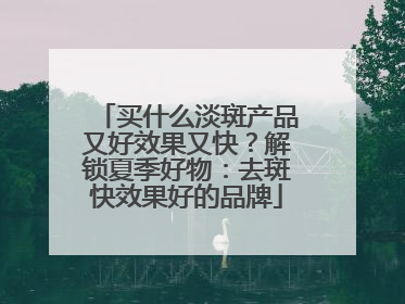 买什么淡斑产品又好效果又快？解锁夏季好物：去斑快效果好的品牌