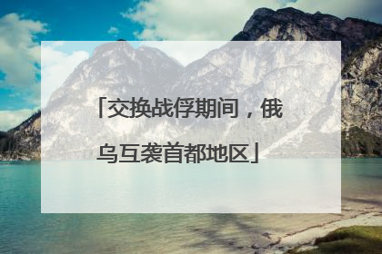 交换战俘期间，俄乌互袭首都地区