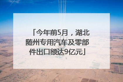 今年前5月，湖北随州专用汽车及零部件出口额达9亿元