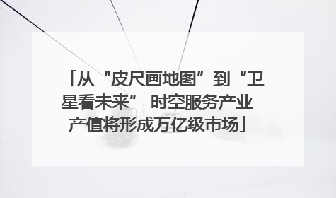 从“皮尺画地图”到“卫星看未来” 时空服务产业产值将形成万亿级市场