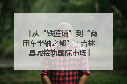从“铁匠铺”到“商用车半轴之都”：吉林县城接轨国际市场