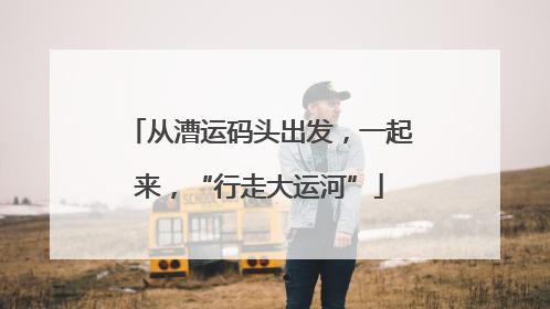 从漕运码头出发，一起来，“行走大运河”