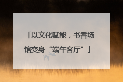 以文化赋能，书香场馆变身“端午客厅”