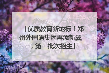 优质教育新地标！郑州外国语集团再添新翼，第一批次招生