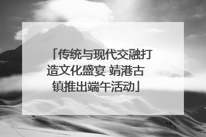 传统与现代交融打造文化盛宴 靖港古镇推出端午活动