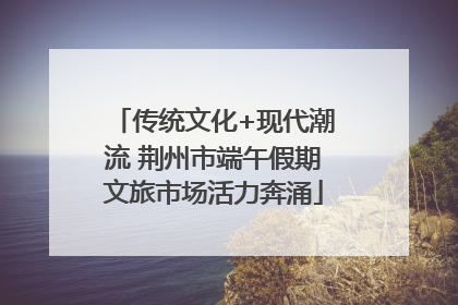 传统文化+现代潮流 荆州市端午假期文旅市场活力奔涌