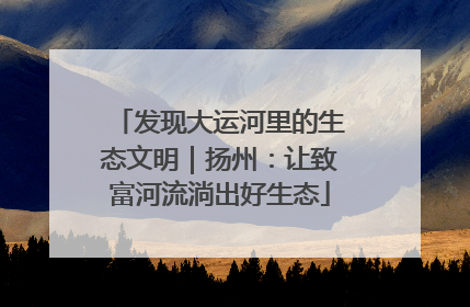 发现大运河里的生态文明｜扬州：让致富河流淌出好生态