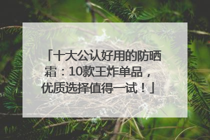 十大公认好用的防晒霜：10款王炸单品，优质选择值得一试！