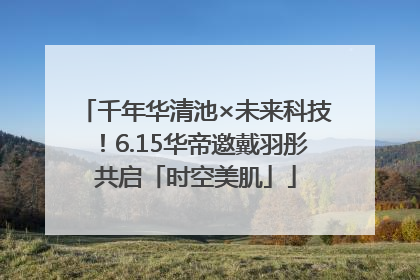 千年华清池×未来科技！6.15华帝邀戴羽彤共启「时空美肌」