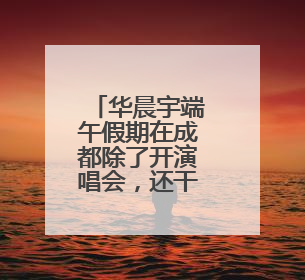 华晨宇端午假期在成都除了开演唱会，还干了啥？