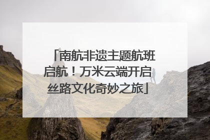 南航非遗主题航班启航！万米云端开启丝路文化奇妙之旅