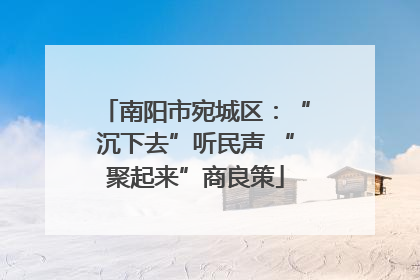 南阳市宛城区：“沉下去”听民声 “聚起来”商良策