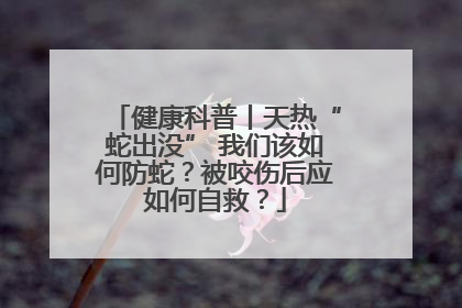 健康科普丨天热“蛇出没” 我们该如何防蛇？被咬伤后应如何自救？
