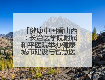 健康中国看山西：长治医学院附属和平医院举办健康城市建设与智慧医院临床研究能力提升交流会
