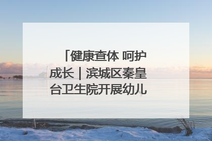 健康查体 呵护成长｜滨城区秦皇台卫生院开展幼儿园儿童健康体检