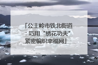 公主岭市铁北街道：巧用“绣花功夫”紧密编织幸福网