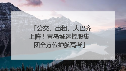 公交、出租、大巴齐上阵！青岛城运控股集团全方位护航高考