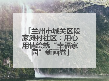 兰州市城关区段家滩村社区：用心用情绘就“幸福家园”新画卷