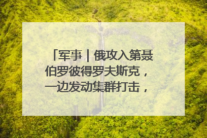 军事｜俄攻入第聂伯罗彼得罗夫斯克，一边发动集群打击，另一边在撤军？
