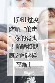 别让过度防晒“偷走”你的骨头！防晒和健康之间这样平衡