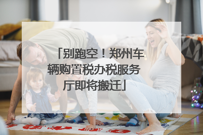 别跑空！郑州车辆购置税办税服务厅即将搬迁