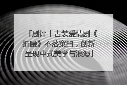 剧评丨古装爱情剧《折腰》不落窠臼，创新呈现中式美学与浪漫