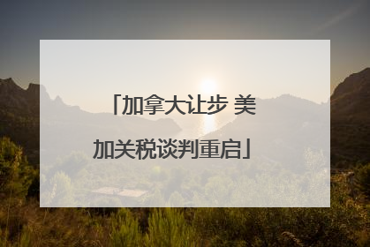 加拿大让步 美加关税谈判重启