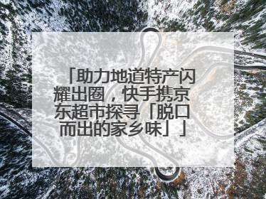 助力地道特产闪耀出圈，快手携京东超市探寻「脱口而出的家乡味」