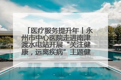 医疗服务提升年丨永州市中心医院走进南津渡水电站开展“关注健康，远离疾病”主题健康促进活动