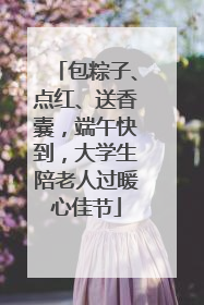 包粽子、点红、送香囊，端午快到，大学生陪老人过暖心佳节