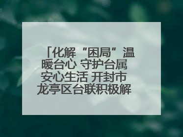 化解“困局”温暖台心 守护台属安心生活 开封市龙亭区台联积极解决台属生活难题