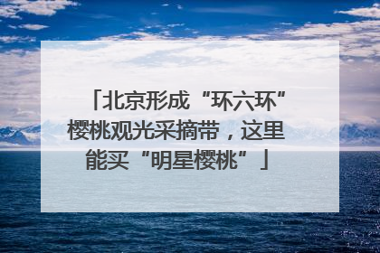 北京形成“环六环”樱桃观光采摘带，这里能买“明星樱桃”