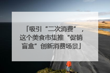 吸引“二次消费”，这个美食市集推“促销盲盒”创新消费场景