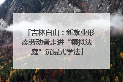吉林白山：新就业形态劳动者走进“模拟法庭”沉浸式学法
