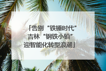 告别“铁锤时代” 吉林“钢铁小镇”迎智能化转型浪潮
