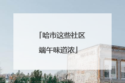 哈市这些社区端午味道浓