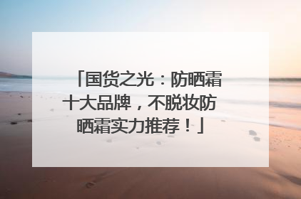 国货之光：防晒霜十大品牌，不脱妆防晒霜实力推荐！