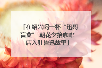在绍兴喝一杯“迅哥盲盒” 朝花夕拾咖啡店入驻鲁迅故里