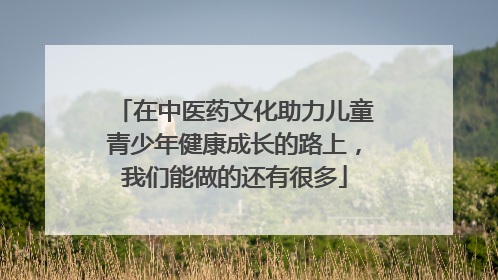 在中医药文化助力儿童青少年健康成长的路上，我们能做的还有很多