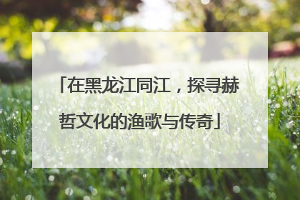在黑龙江同江，探寻赫哲文化的渔歌与传奇