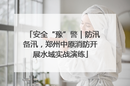 安全“豫”警｜防汛备汛，郑州中原消防开展水域实战演练