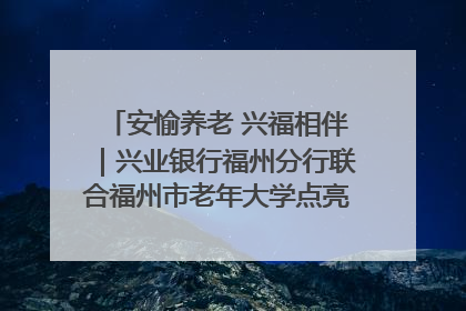 安愉养老 兴福相伴｜兴业银行福州分行联合福州市老年大学点亮安愉文化生活