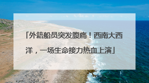 外籍船员突发腹痛！西南大西洋，一场生命接力热血上演