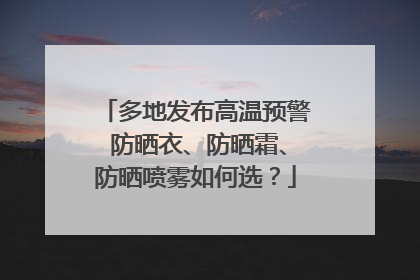 多地发布高温预警 防晒衣、防晒霜、防晒喷雾如何选？