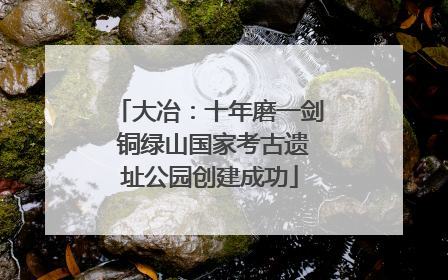 大冶：十年磨一剑 铜绿山国家考古遗址公园创建成功