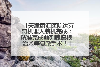 天津康汇医院达芬奇机器人装机完成：精准完成前列腺癌根治术等复杂手术！