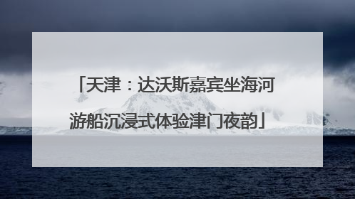 天津：达沃斯嘉宾坐海河游船沉浸式体验津门夜韵