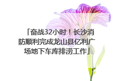 奋战32小时！长沙消防顺利完成龙山县亿利广场地下车库排涝工作