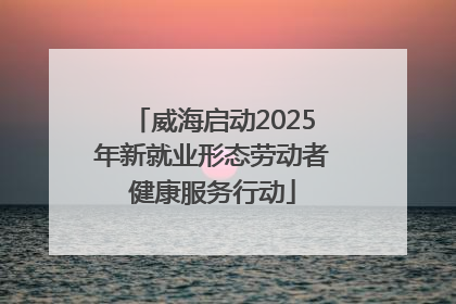 威海启动2025年新就业形态劳动者健康服务行动