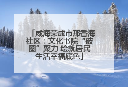 威海荣成市那香海社区：文化书院“破圈”聚力 绘就居民生活幸福底色